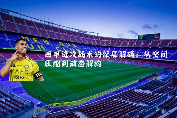 西甲进攻战术的深层解码:从空间压缩到动态解构